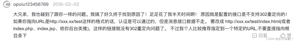 大兄弟,我也碰到了跟你一樣的問題。我搞了好久終于找到原因了!足足花了我半天時間啊!原因就是配置的接口是不支持302重定向的!如果你指向URL是http://xxx.xx/test這樣的格式的話,認(rèn)證是可以通過的,但是消息接口數(shù)據(jù)不走。要改成http://xxx.xx/test/index. html(或者index.php、index.jsp、依你后臺類推),這樣的鏈接就沒有302重定向問題了。不過我個人比較推薦指定到一個特定的URL,不要直接指向根 大兄弟,我也碰到了跟你一樣的問題。我搞了好久終于找到原因了!足足花了我半天時間啊!原因就是配置的接口是不支持302重定向的!如果你指向URL是http://xxx.xx/test這樣的格式的話,認(rèn)證是可以通過的,但是消息接口數(shù)據(jù)不走。要改成http://xxx.xx/test/index. html(或者index.php、index.jsp、依你后臺類推),這樣的鏈接就沒有302重定向問題了。不過我個人比較推薦指定到一個特定的URL,不要直接指向根